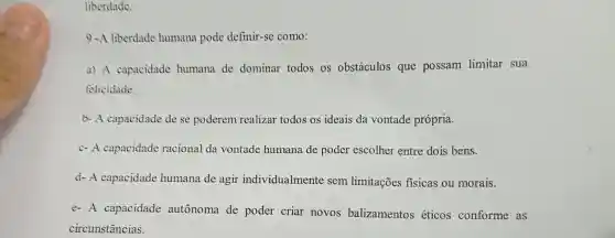 liberdade.
9 -A liberdade humana pode definir-se como:
a) A capacidade humana de dominar todos os obstáculos que possam limitar sua
felicidade.
b- A capacidade de se poderem realizar todos os ideais da vontade própria.
c- A capacidade racional da vontade humana de poder escolher entre dois bens.
d- A capacidade humana de agir individualmente sem limitações fisicas ou morais.
e- A capacidade autônoma de poder criar novos balizamentos éticos conforme as
circunstâncias.