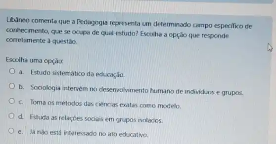 Libâneo comenta que a Pedagogia representa um determinado campo especifico de
conhecimento, que se ocupa de qual estudo? Escolha a opção que responde
corretamente à questão.
Escolha uma opção:
a. Estudo sistemático da educação.
b. Sociologia intervém no desenvolvimento humano de individuos e grupos.
c. Toma os métodos das ciências exatas como modelo.
d. Estuda as relações sociais em grupos isolados.
e. Já não está interessado no ato educativo.