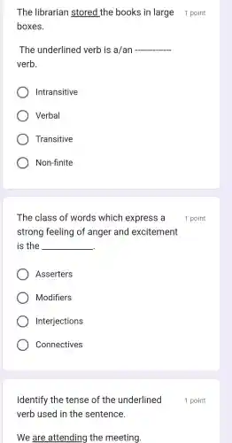 The librarian stored the books in large 1 point
boxes.
The underlined verb is a/an __
verb.
Intransitive
Verbal
Transitive
Non-finite
The class of words which express a
strong feeling of anger and excitement
is the __
Asserters
Modifiers
Interjections
Connectives
Identify the tense of the underlined
verb used in the sentence.
We are attending the meeting.
1 point
1 point
