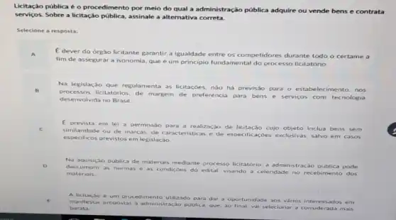 Licitação pública é o procedimento por melo do qual a administração pública adquire ou vende bens e contrata
serviços.Sobre a licitação pública assinale a alternativa correta.
Selecione a resposta:
E
dever do órgão licitante garantir,a igualdade entre os competidores durante todo o certame a
fim de assegurar a isonomia, que é um principio fundamental do processo licitatório.
Na legislação que regulamenta as licitaçōes, nǎo há previsão para o estabelec imento, nos
processos licitatórios, de margem de preferéncia para bens e servicos com tecnologia
desenvolvida no Brasil.
E prevista em lei a permissao para a realização de licitação cujo objeto inclua bens sem
similaridade ou de marcas de caracteristicas e de especificações exclusivas, salvo em casos
especificos previstos em legislação.
Na aquisição publica de materiais mediante processo licitatório, a administração pública pode
descumprir as normas e as condiçoes do edital visando a celeridade no recebimento dos
materiais.
A licitação é um proc edimento utilizado para dar a oportunidade aos
vários interessados em
manifestar propostas ad ministração pública, que, ao final, vai selecionar a mais
barata.