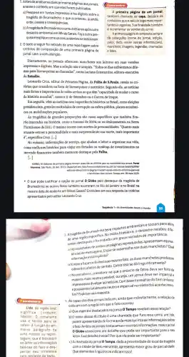 Lide, do inglês lead,
significa "conduzir,
liderar".0 jornalismo
usa o termo para se
referir à função do pri-
meiro parágr afo de
uma notícia ou repor-
tagem, que é introduzir
ao leitor as informações
básicas do fato e des-
pertar seu int eresse
oelo texto.
1. Antes de analisar as duas primeiras páginas dos jornais,
analise o contexto em que elas foram publicadas.
a) Pesquise em fontes impressas e/ou digitais sobre a
tragédia de Brumadinho: 0 que aconteceu quando,
onde, causas e consequências.
b) A tragédiade Brumadinho ocorreu três anos após outro
desastre ambiental em Minas Gerais.Faça outra pes-
quisa e explique como os dois acidentes se relacionam.
texto a seguir foi retirado de uma reportagem sobre
critérios de composição de uma primeira página de
jornal. Leia-o com atenção.
Diariamente, os jornais oferecem manchetes aos leitores em suas versões
impressas e digitais. Mas a seleção não é simples. "Todos os dias enfrentamos dile-
mas para hierarquizar as chamadas", conta Luciana Constantino , editora-executiva
do Estadão.
Leonardo Cruz , editor de Primeira Página, da Folha de S.Paulo, revela os cri-
térios que considera na hora de hierarquizar o noticiário Segundo ele, as notícias
mais fortes e importantes de todas seriam as que têm "capacidade de mudaro curso
da história mundial", como o 11 de Setembro ou a Guerra do Iraque.
Em seguida, vêm as notícias com importância histórica no Brasil,como eleições
presidenciais grandes escândalos de corrupção na esfera pública,planos econômi-
cos ou mobilizações populares.
As tragédias de grandes proporções são casos específicos que também fica-
rão marcados na história, como o tsunami de 2004 ou os deslizamentos na Serra
Fluminense de 2011. O mesmo ocorre com mortes de personalidades . "Quanto mais
atuante estiver a personalidade e mais surpreendente sua morte, mais importante
é", especifica Cruz [...]
No entanto,informações de serviço, que ajudam o leitor a organizar sua vida,
como melhores horários para viajar em feriados ou rankings de investimentos no
mercado financeiro também merecem destaque pela Folha.
KANNO, M. Editores de primeira página revelam quais são os critérios para as manchetes dos jornais. Portal
Imprensa, São Paulo, 26 dez. 2013. Disponível em:http: /www.com br/noticias/brasil/62996/
editores uais+sao os+criterios+para+as
+manchetes+dos+jornais Acesso em: 28 maio 2020.
que pode justificar a opção do jornal 0 Globo pelo destaque da tragédia de
Brumadinho se outros fatos também ocorreram no Rio de Janeiro e no Brasil na
mesma data do acidente em Minas Gerais? Considere em sua resposta os critérios
apresentados pelo editor Leonardo Cruz.
3. A tragédia de Brumadinho teve impactos ambientais e sociais para além
Na mídia brasileira o desastre recebeu dife.
rentes destaques e foi tratado com graus variados de importância.
a) As manchetes de ambas as páginas reproduzidas apresentam equiva-
lências de mensagens. O que se assemelha nas duas manchetes? Qual
informação está implícita?
b) Emborafa cam referência ao mesmo fato as duas manchetes produzem
diferentes efeitos de sentido. Como isso se dá linguisticamente?
c) No jornalismo considera-se que o anúncio de fatos deva ser feito da
maneira mais neutra possível ou seja, um jornal deve ser imparcial e
impessoal ao divulgar as notícias. Com base na análise do item anterior,
é possivel ser totalmente neutro e imparcial no relato dos acontecimen-
tos? Explique sua resposta.
4. As capas dos dois jornais indicam,ainda que indiretamente a relação de
cada um com a região em que o fato ocorreu.
a) Que aspectos destacados no jornal 0 Tempo revelam essa relação?
b) O texto abaixo do título é uma chamada que funciona como um lide,
porém deforma ainda mais sucinta as informações sobre
ofato. Ambosos jornais destacam as mesmas informações, mas o jornal
0 Globo acrescenta um detalhe que pode ser para o seu
leitor. Que detalhe é esse? Por que ele pode ser importante?
c) A chamada do jornal 0 Tempo dada a proximidade do local da tragédia
com a cidade de Belo Horizonte , apresenta maior grau de parcialidade.
Que elementos linguísticos indicam isso?
A primeira página de um jornal,
também chamada de capa, destaca os
conteúdos que o veículo julga mais impor-
tantes e urgentes Sua finalidade também
é incrementar as vendas do jornal.
A primeira página é composta sempre
de cabeçalho (nome do jornal edição,
valor, data, entre outras informações),
manchete,imagens, legendas,chamadas
e lides.