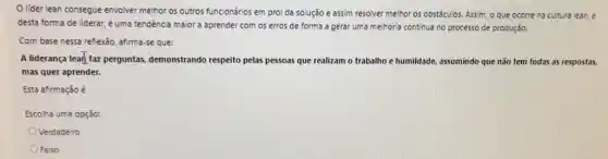 lider lean consegue envolver melhor os outros funcionários em prol da solução e assim resolver melhor os obstáculos. Assim o que ocorre na cultura lean, e
desta forma de liderar é uma tendencia major a aprender com os erros de forma a gerar uma melhoria contínua no processo de produção.
Com base nessa reflexāo afirma-se que:
A liderança lear faz perguntas, demonstrando respeito pelas pessoas que realizam o trabalho e humildade, assumindo que não tem todas as respostas,
mas quer aprender.
Esta afirmação é
Escolha uma opção:
Verdadeiro
Falso