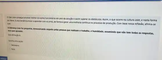 lider Lean consegue envolver melhor os outros funcionários em prol da solução e assim superar os obstáculos. Assim, o que ocorre na cultura Lean, e nesta forma
de liderar, é uma tendência maior a aprender com os erros, de forma a gerar uma melhoria contínua no processo de produção. Com base nessa reflexão, afirma-se
que:
A liderança Leon faz perguntas, demonstrando respeito pelas pessoas que realizam o trabalho, e humildade, assumindo que não tem todas as respostas, mas quer aprender.
Esta afirmação é:
Escolha uma opção:
Verdadeiro
OFalso