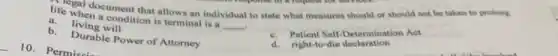 life wal document that allows an individual to state what measures should or should not be taken to prolong
a condition is terminal is a
__ .
a living will
b. Durable Power of Attorney
c. Patient Self Determination Act
d. right-to-die declaration