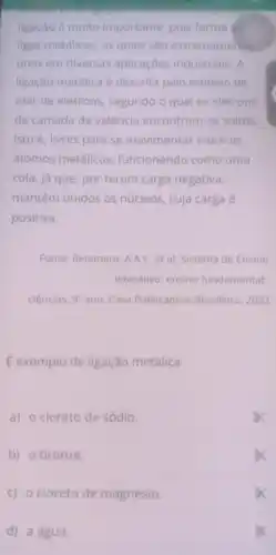 ligação é muito importante, pois forma ds
ligas metálicas, as quais sao extremamente
úteis em diversas aplicaçōes industriais . A
ligação metálica é descrita pelo modelo de
mar de elétrons , segundo o qual os elétrons
da camada de valência encontram -se soltos
isto é, livres para se movimentar entre os
átomos metálicos funcionando como uma
cola, já que, por terem carga negativa,
mantêm unidos os núcleos, cuja carga é
positiva.
Fonte: Retamero, A.A.C . et al. Sistema de Ensino
Interativo: ensino fundamental
ciências: 9^circ  ano. Casa Publicadora Brasileira, 2022
É exemplo de ligação metálica
a) o cloreto de sódio.
b) o bronze.
c) 0 cloreto de magnésio.
d) a água.