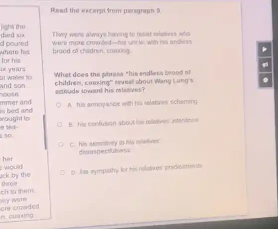light the
died six
d poured
where his
for his
ix years
ot water to
and son
house.
mmer and
is bed and
rought to
e tea-
s so.
her
e would
uck by the
three
ch to them.
ney were
ore crowded
n, coaxing.
Read the excerpt from paragraph 9.
They were always having to resist relatives who
were more crowded-his uncle, with his endless
brood of children, coaxing.
What does the phrase "his endless brood of
children, coaxing" reveal about Wang Lung's
attitude toward his relatives?
A. his annoyance with his relatives' scheming
B. his confusion about his relatives' intentions
C. his sensitivity to his relatives'
disrespectfulness
D. his sympathy for his relatives' predicaments