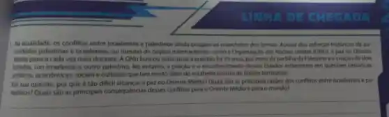 LIGHT
1. Na atualidade, os conflitos entre israelenses e palestinos ainda ocupam as manchetes dos jornais. Apesar dos esforços históricos de au-
toridades palestinas e israelenses, ou mesmo de órgãos internacionais como a Organização das Naçōes Unidas (ONU), a paz no Oriente
Medio parece cada vez mais distante A ONU buscou solucionar a questão há 75 anos.por meio da partilha da Palestina e a criação de dois
Estados, um israelense e outro palestino No entanto, a criação e o reconhecimento desses Estados esbarraram em questoes históricas,
politicas econômicas sociais e culturais que lam muito além do estabelecimento de limites territoriais.
Em sua opinião , por que é táo dificil alcançar a paz no Oriente Médio? Quais são as principais razóes dos conflitos entre israelenses e pa-
lestinos? Quais são as principais consequências desses conflitos para o Oriente Médio e para 0 mundo?