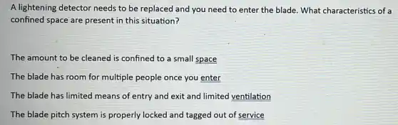 A lightening detector needs to be replaced and you need to enter the blade. What characteristics of a
confined space are present in this situation?
The amount to be cleaned is confined to a small space
The blade has room for multiple people once you enter
The blade has limited means of entry and exit and limited ventilation
The blade pitch system is properly locked and tagged out of service