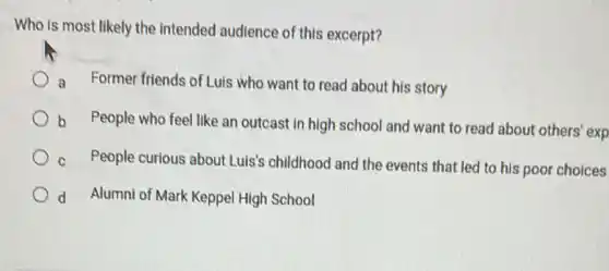 Who is most likely the intended audience of this excerpt?
a Former friends of Luis who want to read about his story
b People who feel like an outcast in high school and want to read about others exp
c People curious about Luis's childhood and the events that led to his poor choices
d Alumni of Mark Keppel High School