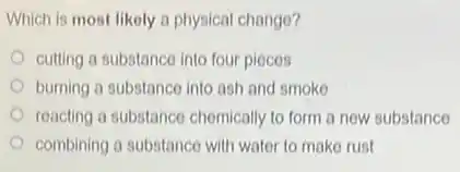 Which is most likely a physical change?
cutting a substance into four pieces
burning a substance into ash and smoke
reacting a substance chemically to form a new substance
combining a substance with water to make rust