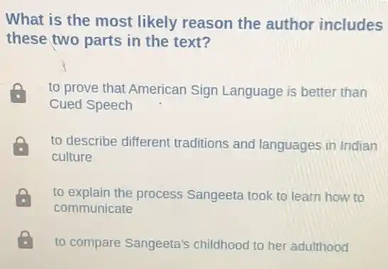 What is the most likely reason the author includes
these two parts in the text?
to prove that American Sign Language is better than
Cued Speech
to describe different traditions and languages in Indian
culture
to explain the process Sangeeta took to learn how to
communicate
. to compare Sangeeta's childhood to her adulthood