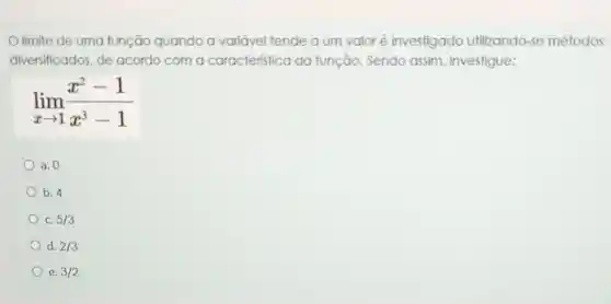 limite de uma função quando a variável tende a um valor é investigado utilizando-se métodos
diversificados, de acordo com a caracteristica da função. Sendo assim, investigue:
lim _(xarrow 1)(x^2-1)/(x^3)-1
a. 0
b. 4
C. 5/3
d. 2/3
e. 3/2