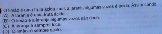 limão é uma fruta ácida, mas a laranja algumas vezes é ácida. Assim sendo:
(A) A laranja é uma fruta ácida.
(B) O limão e a laranja algumas vezes são doce.
(C) A laranja é sempre doce.
(D) O limão é sempre acido.