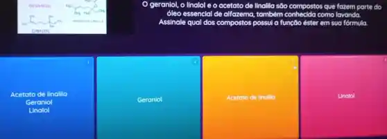 linalol e o acetato de linalila são compostos que fazem parte do
6leo essencial de alfozema , também conhecida como lavanda.
Assinale e qual dos compostos possul a funcão ester em sua fórmula.
Acetato de linalila
Geraniol
Linalol
Geraniol
Acetato de linalla
Linalol