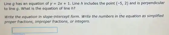 Line g has an equation of y=2x+1 Line h includes the point (-5,2) and is perpendicular
to line g. What is the equation of line h?
Write the equation in slope-intercept form . Write the numbers in the equation as simplified
proper fractions , improper fractions , or integers.
square