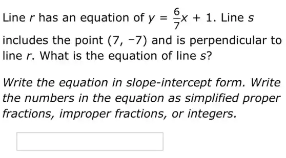 Line r has an equation of y=(6)/(7)x+1 . Line s
includes the point (7,-7) and is ndicular to
line r. What is the equation of line s?
Write the equation in tercept form . Write
the numbers ; in the equation as simplified proper
fractions , improper fractions, or integers.
square