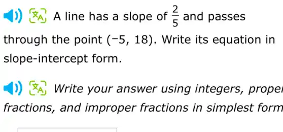 A line has a slope of (2)/(5) and passes
through the point (-5,18) . Write its equation in
slope-in itercept form.
Write your an swer using integers , propel
fractions, and improper in simplest form