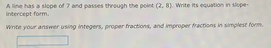 A line has a slope of 7 and passes through the point (2,8) Write its equation in slope-
intercept form.
Write your answer using integers, proper fractions and improper fractions in simplest form.
square