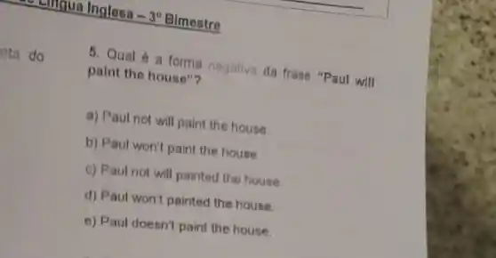 Lingua Inglesa
-3^circ 
Bimestre
eta do
5. Qual é a forma negativa da frase "Paul will paint the house"?
a) Paul not will paint the house.
b) Paul won't paint the house.
c) Paul not will painted the house.
d) Paul won't painted the house.
e) Paul doesn't paint the house.