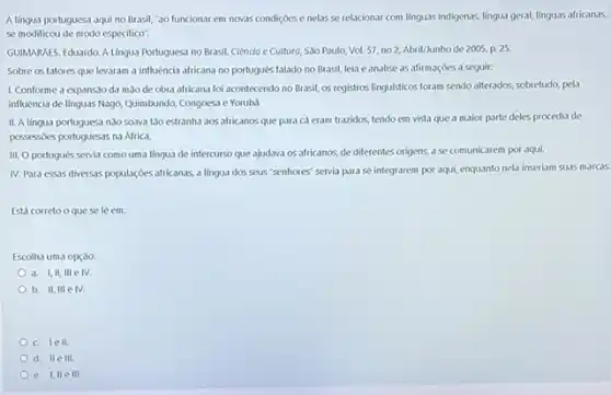 A lingua portuguesa aqui no Brasil, "ao funcionar em novas condiçoes e nelas se relacionar com linguas indigenas, lingua geral,linguas africanas,
se modificou de modo especifico".
GUIMARALES, Eduardo, A Lingua Portugues no Brasil. Ciêncio e Culturo, Sao Paulo, Vol 57, no2, Abril/Junho de 2005, p. 25
Sobre os fatores que levaram a influencia africana no portugués falado no Brasil, leia e analise as afirmaçoes a seguir.
1. Conforme a expanssio da mao de obra africana foi acontecendo no Brasil, os registros linguisticos foram sendo alterados, sobretudo,pela
influencia de linguas Nago,Quimbundo, Congoesa e Yorubi.
II. A lingua portuguesa nào soava tǎo estranha aos africanos que para cá eram trazidos, tendo em vista que a maior parte deles procedia de
possessoles portuguesas na Africa
III. O portugués servia como uma lingua de intercurso que ajudava os africanos, de diferentes origens a se comunicarem por aqui.
N. Para essas diversas populaçóes africanas, a lingua dos seus "senhores" servia para se integrarem por aqui, enquanto nela inseriam suas marcas
Está correto oque sele em:
Escolha uma opçao:
a. I,II, III e IV.
b. II, III e IV.
c. lell.
d. IIe 111.
e. I,IIe 11L.