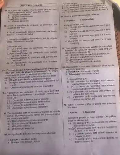 LINGUA PORTUGUESA
01. 0 sujeito da oração: "Aconteceram ataques com
misseis no Oriente Médio classifica-se como:
a.) Sujeito inexistente
b. Sujeito indeterminado
C.(5)Sujeito simples
d. Sujeito composto
02. Atente à classificação atribuida ao predicado nos
seguintes períodos:
I. Forte tempestade assusta moradores na capital
paulista.=Predicado verbal
II. Moradores paulistas vivem tensos com as tempes
tades.=Predicado nominal
a. A classificação do predicado está correta
apenas no item I.
b.(X)A classificação
do predicado está correta
apenas no item II.
C.
) A classificação do predicado está correta nos
itens le II.
d. A classificação do predicado está incorreta
nos itens I e II.
03. "Comenta-se que vários politicos serão investiga-
dos por falta de decoro parlamentar". A oração
destacada no período classifica -se como uma:
Oração subordinada substantiva objetiva direta
b. Oração subordinada substantiva subjetiva
C.
) Oração subordinada substantiva completiva no-
minal
d. Oração subordinada substantiva predicativa
04. A conjunção em destaque: "E muito importante que
todos leiam atentamente o enunciado", classifica-se
como uma:
a. Conjunção subordinative condicional
b.(x)conformativa
C. Conjunção subordinativa causal
d.( )Conjunção integrante
05. "Os candidatos que se atrasaram ficaram de fora da
prova". Morfologicamente, termo em destaque deve
ser classificado como:
a integrante
B. (Conjunção subordinativa final
C. ( )Pronome relativo
d. Preposição essencial
06. Ao significado atribuido aos seguintes adjetivos:
I. Salubre=saudavel sadio.
II. Sandeu=mentecapto, idiota
Conclui-se que:
correto nos itens I e II.
b.( ) O significado está incorreto nos itens!ell.
C.(x) O significado está no item I.
d.()significado está correto apenas no item II.
07. Sobre a grafia das seguintes palavras:
I. Incipidez
II. Superstição
Pode-se afirmar que:
a.
) Apenas a grafia da palavra no item I está
correta.
b.
) Apenas a grafia da palavra no item II está
correta.
C. ) A grafia
a da palavra nos itens I e II está
correta.
d.(X) A grafia da palavra nos itens I e II está
incorreta.
08. "Nas eleições municipais apoiei um candidato
honesto". O verbo, em destaque está conjuga-
do em tempo de modo do:
a.( ) Pretérito mais que perfeito do indicativo
b. Pretérito imperfeito do indicativo
C.(4) Presente do indicativo
d. Pretérito perfeito do indicativo
09. Observando o processo formador atribuído às
seguintes palavras:
1. Penumbra=derivacao prefixal
II Advocacia=derivacao sufixal
Pode-se afirmar que:
a. ) 0 processo de formação está correto
apenas na palavra do item I.
b.( ) 0 processo de formação está correto
apenas na palavra do item II.
C.(A) 0 processo de formação está correto na
palavra dos itens le II.
d. ) O processo de formação está incorreto na
palavra dos itens 1 e II.
10. Sobre o acento gráfico presente nas palavras
dos itens:
I. Anzóis II. Balaústre
Conforme propōe o Novo Acordo Ortográfico,
pode-se afirmar que:
a.
acento gráfico está correto na palavra
do item Ie do item II.
b. X
() O acento gráfico está incorreto na palavra
do item Ie do item II.
C. ( ) O acento gráfico está correto apenas na
palavra do item I.
d.( ) O acento gráfico está correto apenas na
palavra do item II.