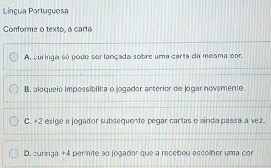 Lingua Portuguesa
Conforme o texto, a carta
A. curinga só pode ser lançada sobre uma carta da mesma cor.
B. bloqueio impossibilita o jogador anterior de jogar novamente.
+2 exige o jogador subsequente pegar cartas e ainda passa a vez.
D. curinga +4 permite ao jogador que a recebeu escolher uma cor.