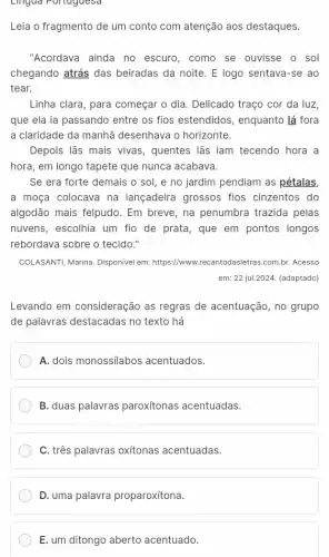 Lingua Portuguesa
Leia o fragmento de um conto com atenção aos destaques.
"Acordava ainda no escuro, como se ouvisse o sol
chegando atrás das beiradas da noite. E logo sentava-se ao
tear.
Linha clara, para começar o dia. Delicado traço cor da luz,
que ela ia passando entre os fios estendidos , enquanto lá fora
a claridade da manhã desenhava o horizonte.
Depois lãs mais vivas , quentes lãs iam tecendo hora a
hora, em longo tapete que nunca acabava.
Se era forte demais o sol, e no jardim pendiam as pétalas,
a moça colocava na lançadeira grossos fios cinzentos do
algodão mais felpudo. Em breve, na penumbra trazida pelas
nuvens, escolhia um fio de prata, que em pontos longos
rebordava sobre o tecido."
COLASANTI, Marina. Disponivel em:https://www.recantodasletras .com.br. Acesso
em: 22 jul.2024. (adaptado)
Levando em consideração as regras de acentuação , no grupo
de palavras destacadas no texto há
A. dois monossilabos acentuados.
B. duas palavras paroxitonas acentuadas.
C. três palavras oxitonas acentuadas.
D. uma palavra proparoxítona.
E. um ditongo aberto acentuado.