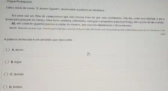 Lingua Portuguesa
Leia o inicio do conto "O Jovem Gigante observando a palayra em destaque.
Era uma vez um filho de camponeses que nào crescia mais do que sete centimetros. Um dia, como era habitual,o pai o
levou para passear no campo. Uma forte ventania entretanto, carregou o pequenino para bem longe, até a porta de um castelo.
Ali, um casal de gigantes passou a cuidar do menino, que cresceu rapidamente e ficou enorme.
BRASIL. Ministério da Educação Ojovem gigante (recurso eletrónico)Brasilia, DF. MEC/Seall, 2020 DispoNvel em, https//alliabelizacao mec gov.br. Acesso em 4 set.
2024.
A palavra destacada é um advérbio que representa
A. modo.
B. lugar.
C. dúvida.
D. tempo.