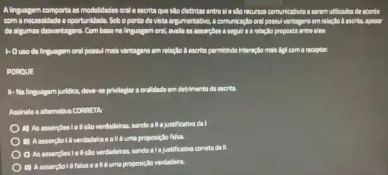 A linguagem comporta as modalidades oral e escrita que são distintas entre si e são recursos comunicativos a serem utilizados de acordo
com a necessidade e oportunidade. Sob o ponto de vista argumentativo a comunicação oral possul vantagens em relação â escrita, apesar
de algumas desvantagens Com base na linguagem oral, avalle as asserções a seguir a a relação proposta entre elas:
1- Ouso da linguagem oral possul mais vantagens em relação à escrita permitindo Interação mais ágil com o receptor.
PORQUE
II - Na linguagem juridica.deve-se privilegiar a oralidade em detrimento da escrita.
Assinale a alternativa CORRETA:
A) As asserções lel Isão verdadeiras, sendo all a justificativa da I.
B) Aasserção l é verdadeiraeallé uma proposição falsa.
C) As asserções Tell são verdadeiras, sendo a la justificativa correta da II.
D) Aasserçãolé falsa allé uma proposição verdadeira.