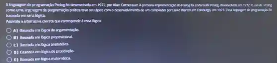 A linguagem de programação Prolog foi desenvolvida em 1972, por Alain Colmerauer.A primeira implementação do Prolog foi a Marseille Prolog, desenvolvida em 1972 Ouso da Prolog
como uma linguagem de programação prática teve seu ápice com o desenvolvimento de um compilador por David Warren em Edinburgo,em 1977. Essa linguagem de programação foi
baseada em uma lógica.
Assinale a alternativa correta que corresponde à essa lógica:
) A) Baseada em lógica de argumentação.
B) Baseada em lógica proposicional.
C) Baseada em lógica aristotélica.
D) Baseada em lógica de proposição.
E) Baseada em lógica matemática.