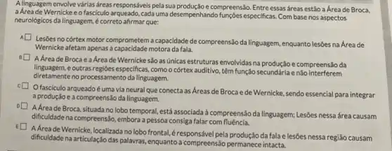 A linguagem envolve várias áreas responsáveis pela sua compreensão. Entre essas áreas estão a Área de Broca,
a Area de Wernickee o fascículo arqueado, cada uma desempenhando funçōes especificas. Com base nos aspectos
neurológicos da linguagem,correto afirmar que:
Lesões no córtex motor comprometem a capacidade de compreensão da linguagem, enquanto lesões na Área de
Wernicke afetam apenas a capacidade motora da fala.
A Áreade Broca e a Area de Wernicke são as únicas estruturas envolvidas na produção e compreensão da
linguagem, e outras regiōes especificas, como o córtex auditivo, têm função secundária e não interferem
diretamente no processamento da linguagem.
fasciculo arqueadoé uma via neural que conecta as Áreas de Broca e de Wernicke sendo essencial para integrar
a produção e a compreensão da linguagem.
A Área de Broca, situada no lobo temporal, está associada à compreensão da linguagem; Lesões nessa área causam
dificuldade na compreensão, embora a pessoa consiga falar com fluência.
A Áreade Wernicke ,localizada no lobo frontal éresponsável pela produção da fala e lesões nessa região causam
dificuldade na articulação das palawras, enquanto a compreensão permanece intacta.