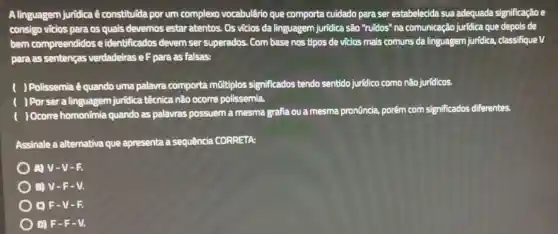 A linguagem juridica ê constitulda por um complexo vocabulârio que comporta cuidado para ser estabelecida sua adequada significação e
consigo vicios para os quais devemos estar atentos. Os vicios da linguagem jurídica são "ruidos" na comunicação juridica que depois de
bem compreendidos e identificados devem ser superados. Com base nos tipos de vicios mais comuns da linguagem juridica, classifique V
para as sentenças verdadeiras e F para as falsas:
) Polissemia é quando uma palavra comporta múltiplos significados tendo sentido juridico como não jurídicos.
) Por ser a linguagem juridica técnica não ocorre polissemia.
) Ocorre homonímia quando as palavras possuem a mesma grafia ou a mesma pronüncia.porém com significados diferentes.
Assinale a alternativa que apresenta a sequência CORRETA:
) A) V-V-R
) B) V-F-V.
OF-V - -
D) F-F - V.