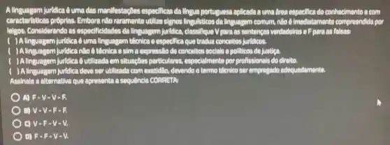 A linguagem Juridiea Quma das manifestaçoes especificas da llingua portuguesa aplicada a uma drea especifica do conhecimento e com
caracteristicas prôprias Embora nilo raramente utilize signos lingulsticos da linguagem comum, nilo (6) imediatamente compreendlda por
lelgos. Considerando as especificidades da linguagem jurldlea.classifique V para as sentenças verdadelras o F para as falsas:
) A linguagem Jurldica 6 uma linguagem técnica c especifica que tradua conceltos jurldicos.
) A linguagem Jurfdica nile 6 teenica o sima expressio de conceltos socials e pollicos de justiga.
) A linguagem jurfdica Qutilizada em situaçãos particulares especialmente por profissionals do direlto.
) A linguagem jurfdica deve ser utilizada com exatidilio, devendo o termo tiếcnico ser empregado adequadamente.
Assinale a alternativa que apresenta a sequênela CORRETAI
) A) F-V -V-B
B) V-V - F-B
OV-P - V-V.
D) F-R -V-V.