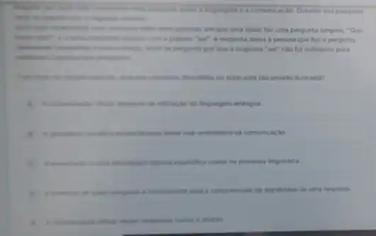 linguagem o a comunicas lo. Durante sua pescuina,
em que uma delas faz uma pergunta simples "Que
palavea "ser". A resposta delira a pessoa que fex a pergunta
pergunta per que a resposta "sei" nào foi suficiente para
discusidos no texto esta claramente liustrado?
da ultracke de linguagem ambigua.
para evitar mal-entendides na comunicaçdo.
expectifica usada na pesquisa linguistica.
a fundemental para a compressions do significado de uma resposta.