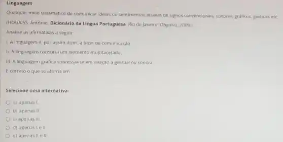 Linguagem
Qualquer meio sistemático de comunicar idelas ou sentimentos através de signos convencionals, sonoros, graficos gestuals etc.
(HOUAISS, Antônio Dicionário da Língua Portuguesa. Rio de Janeiro:Objetiva, 2009.)
Analise as afirmativas a seguir:
1. A linguagemé, por assim dizer, a base da comunicação.
II. A linguagem constitul um elemento multifacetado.
III. A linguagem gráfica sobressal-se em relação à gestual ou sonora.
E correto o que se afirma em:
Selecione uma alternativa:
a) apenas I
b) apenas II
c) apenas III.
d) apenas I ell
e) apenas II e III