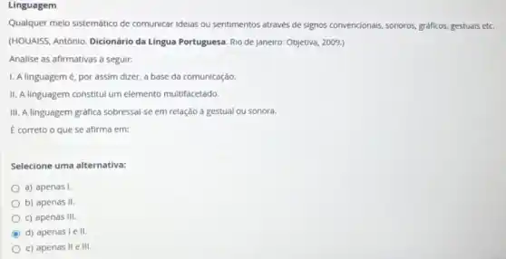 Linguagem
Qualquer melo sistemático de comunicar ideias ou sentimentos através de signos convencionais sonoros, gráficos, gestuals ett.
(HOUAISS, Antônio. Dicionário da Língua Portuguesa. Rio de Janeiro: Objetiva, 2009.)
Analise as afirmativas a seguir:
I. A linguagemé por assim dizer, a base da comunicação.
II. A linguagem constitul um elemento multifacetado.
III. A linguagem gráfica sobressal-se em relação a gestual ou sonora.
E correto o que se afirma em:
Selecione uma alternativa:
a) apenas I
b) apenas II.
c) apenas Ill.
C d) apenas I e 11.
e) apenas II e III.