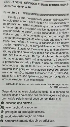 LINGUAGENS , CÓDIGOS E SUAS TECNOLOGIAS
Questōes de 01 a 40
Questão 01
renemeneme nemenem
Ciente de que, no campo da criação, as inovaçōes
tecnológicas abrem amplo leque de possibilidades -
ao permitir, e mesmo estimular, que o artista explore
a fundo, em seu processo criativo , questões como a
aleatoriedade, o acaso , a não linearidade e a hiper-
mídia -, Leo Cunha comenta que, no que tange ao
campo da divulgação , as alternativas são ainda mais
evidentes: "Afinal, é imensa a capacidade de repro-
dução, multiplicação e compartilhamento das obras
artisticas 'culturais. Ao mesmo tempo, ganham dimen-
são os dilemas envolvidos com a questão da autoria,
dos direitos autorais , da reprodução e intervenção
não autorizadas, entre outras questões". Já segundo
a professora Yacy-Ara Froner, o uso de ferramentas
tecnológicas não pode ser visto como um fim em si
mesmo. Isso porque computadores, samplers progra-
mas de imersão , internet e intranet, video , televisão,
rádio, GPD etc. são apenas suportes com os quais os
artistas exercem sua imaginação.
SILVA JR., M. G. Movidas pela dúvida. Minas faz Ciências, n. 52, dez-
fev. 2013 (adaptado)
Segundo os autores citados no texto, a expansão de
possibilidades no campo das manifestações artísticas
promovida pela internet pode pôr em risco o(a)
A sucesso dos artistas.
valorização dos suportes.
C proteção da produção estética
modo de distribuição de obras.
B compartilhamento das obras artísticas