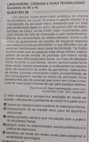 LINGUAGENS, CÓDIGOS E SUAS TECNOLOGIAS
Questōes de 06 a 45
QUESTÃO 06
Um estudo norte-americano analisou os efeitos
da pandemia da covid -19 sobre a saúde mental e a
manutenção da atividade fisica revelando que um fator
está diretamente ligado ao outro. De acordo com os dados,
familias de baixa renda foram mais impactadas pelo
ciclo vicioso de falta de motivação e pelo sedentarismo.
Diante da necessidade de distanciamento social e do
inicio da quarentena, as de espaços seguros
para exercicios fisicos diminuiram, o que dificultou que as
pessoas mantivessem seus niveis de atividade. Os dados
evidenciaram que as pessoas mais ativas tinham melhor
estado de saúde mental As pessoas com menor renda
tiveram mais dificuldade para manter os niveis de atividade
fisica durante a pandemia , sendo aproximadamente
duas vezes menos propensas a continuarem no mesmo
ritmo de exercicios de antes da pandemia . Habitantes
de dreas urbanas mostraram maior probabilidade de
não conseguirem manter os niveis de atividade fisica
semelhantes aos de pessoas que vivem em zonas rurais
onde há mais oportunidades de sair para espaços abertos.
Disponivel em: https://revistagalileu .globo.com.
Acesso em: 6 dez: 2021 (adaptado)
texto evidencia a perspectiva ampliada de saúde ao
abordar criticamente a pandemia da covid-19 a partir do(a)
(A) busca por espaços para a prática de exercicios fisicos.
(C) necessidade de se manter ativo para ter equilibrio
emocional.
(C) distanciamento social e sua vinculação com a prática
de atividades fisicas.
D)relação entre os determinantes socioeconômicos e a
prática de exercícios.
QUESTION
(3) beneficio de morar em dreas rurais para preservar a
estabilidade psicológica.