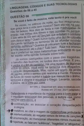 __
LINGUAGENS . CÓDIGOS E
Questōes de 06 a 45
QUESTÃO 06
Se você é feito de música, este texto é pra você
As vezes, no silêncio da noite, eu fico imaginando:
que graça teria a vida sem música'? Sem ela não há paz,
não há beleza. Nos dias de festa e nas madrugadas de
pranto, nas trilhas dos filmes e nas corridas no parque,
que seria de nós sem as cançōes que enfeitam o cotidiano
com ritmo e verso Quem nunca curou uma dor de cotovelo
dançando lambada ou terminou de se afundar ouvindo
sertanejo sofrência Quantos já criticaram funk e fecharam
a noite descendo até o chão? Tudo bem ... Raul nos ensinou
que é preferivel ser essa metamorfose ambulante do que
ter aquela velha opinião formada sobre tudo.
Já somos castigados com o peso das tragédias,
barulho das os ruídos dos conflitos. E pau,
é pedra, é 0 fim do caminho. Há uma nuvem de lágrimas
sõbre os olhos, você está na lanterna dos afogados,
coração despedaçado Mas, como um sopro , da janela
do vizinho, entra o samba que reanima a mente. Floresce
do fundo do nosso quintal a batida que ressuscita o ânimo,
sintoniza a alegria e equaliza ô fôlego . Levanta, sacode
a poeira, dá a volta por cima.
BITTAR, L. Disponivel em www.revistabula.com
Acesso em: 21 nov 2021 (adaptado).
Defendenda a importância da música para o bem-estar e
equilibrio emocional das pessoas, a autora usa, como
recurso persuasivo, a
(A) contradição, ao associar o coração despedaçado +
à alegria.
metáfora, ao citar a imagem da metamorfose ambulante.
C intertextualidade, ao resgatar versos de letras de canções.
(D) enumeração, ao mencionar diferentes ritmos musicais.
(3) hipérbole, ao falar em "sofrência ","tragédias" e "afogados". -