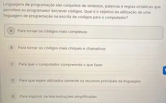 Linguagens de programação são conjuntos de simbolos palavras e regras sintáticas que
permitem ao programador escrever códigos: Qual é o objetivo da utilização de uma
linguagem de programação na escrita de códigos para o computador?
A Para tornar os códigos mais complexos A
B Para tornar os códigos mais chiques e chamativos
C Para que o computador compreenda o que fazer
D Para que sejam utilizados somente os recursos principais da linguagem D
E Para imprimir na tela instruções simplificadas