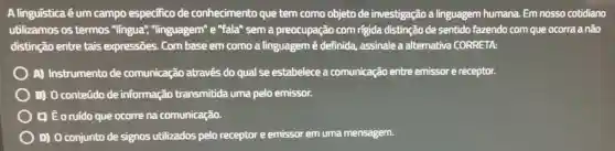 A linguística é um campo especifico de conhecimento que tem como objeto de investigação a linguagem humana Em nosso cotidiano
utilizamos os termos "lingua""linguagem" e "fala"sem a preocupação com rigida distinção de sentido fazendo com que ocorra a não
distinção entre tais expressões. Com base em como a linguagem é definida,assinale a alternativa CORRETA:
A) Instrumento de comunicação através do qual se estabelece a comunicação entre emissor e receptor.
) 0) 0 conteúdo de informação transmitida uma pelo emissor.
C) É oruído que ocorre na comunicação.
D) 0 conjunto de signos utilizados pelo receptor e emissor em uma mensagem.