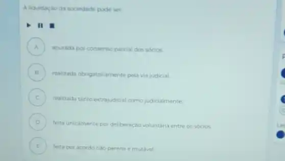 A liquidação da sociedade pode ser:
II
A ) apurada por consenso parcial dos sócios.
B )
realizada obrigatoriamente pela via judicial
C )
realizada tanto extrajudicial como judicialmente.
D )
feita unicamente por deliberação voluntaria entre os sócios
E ) feita por acordo nào perene e mutável