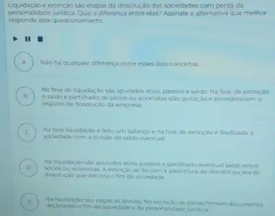 Liquidaçǎo e extinção sào etapas da dissolução das sociedades com perda da
personalidade juridica Qual a diferença entre elas? Assinale a alternativa que melhor
responde este questionamento
II
A ) Nào há qualquer diferença entre esses dois conceitos.
B )
saldo é partilhado, os sócios ou acionistas dảo quitação e providenciam o
Na fase de liquidação sào apurados ativo passivoe saldo. Na fase de extinção
registro da dissolução da empresa
C ) Na fase liquidação é feito um balanco e na fase de extinção e finalizada a
sociedade com a divisão de saldo eventual.
D
Na liquidaçǎo sào apurados ativo, passivo e partilhado eventual saldo entre
socios ou acionistas. A extinção se dá com a assinatura do distrato ou atade
dissolução que decreta o fim da sociedade
E Na liquidaçǎo
pagas as dividas. Na os socios firmam documento
declarando
da sociedade eda personalidade juridica