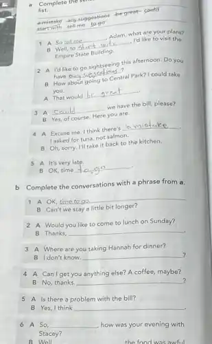 list.
Complete the
a-mistake any suggestions be great-could
start with tell-me to go
A So __ Adam, what are your plans?
Well, to __ h , I'd like to visit the
Empire State Building.
2 A l'd like to go sightseeing this afternoon Do you
have any suggestions __ ams?
B How about going to Central Park? I could take
you.
A That would
__
3 A __ we have the bill please?
B Yes, of course. Here you are.
4 A Excuse me. I think there's __
I asked for tuna not salmon.
B Oh, sorry. I'll take it back to the kitchen.
5 A It's very late.
B OK, time __
b Complete the conversations with a phrase from a.
1 A OK, time to go __
Can't we stay a	longer?
2 A Would you like to come to lunch on Sunday?
B Thanks,
__
3 A Where are you taking Hannah for dinner?
B Idon't know.
__
?
4 A Can I get you anything else? A coffee, maybe?
B No, thanks.
__
-I
5 A Is there a problem with the bill?
B Yes, I think
__
6 A So,
__
how was your evening with
Stacey?