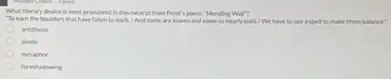 What literary device is most prominent in this excerpt from Frost's poem."Mending Wall"?
"To each the boulders that have fallen to each./ And some are loaves and some so nearly balls / We have to use a spell to make them balance?
antithesis
simile
metaphor
foreshadowing