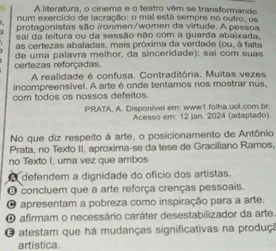 A literatura, o cinema e o teatro vêm se transformando
num exercício de lacração: o mal está sempre no outro, os
protagonistas são ironmen/women da virtude. A pessoa
sai da leitura ou da sessão não com a guarda abaixada,
as certezas abaladas mais próxima da verdade (ou, à falta
de uma palavra melhor da sinceridade): sai com suas
certezas reforçadas.
A realidade é confusa Contraditória. Muitas vezes
incompreensivel. A arte é onde tentamos nos mostrar nus,
com todos os nossos defeitos.
PRATA, A. Disponivel em:www1.folha.uol.com.br.
Acesso em: 12 jan 2024 (adaptado).
No que diz respeito à arte, o posicionam ento de Antônio
Prata, no Texto II , aproxima-se da tese de Graciliano Ramos,
no Texto I, uma vez que ambos
defendem a dignidade do oficio dos artistas.
(B) concluem que a arte reforça crenças pessoais.
apresentam a pobreza como inspiração para a arte.
D afirmam o necessário caráter desestabiliza dor da arte.
B
atestam que há mudanças significativas na produç?
artística.