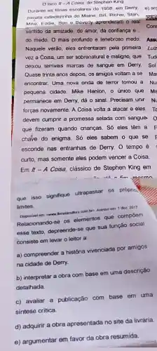 livro It -A Coisa, de Stephen King
Durante as férias escolares de 1958, em Derry, e) arc
pacata cidadezinha do Maine, Bill, Richie, Stan,
Mike, Eddie, Ben e Beverly aprenderam o real QUE
sentido da amizade, do amor, da confiança e.. Cons
do medo. O mais profundo e tenebroso medo.
Ass
Naquele verão, eles enfrentaram pela primeira
Luiz
vez a Coisa, um ser sobrenatural e maligno, que Tudi
deixou terriveis marcas de sangue em Derry.Sol
Quase trinta anos depois os amigos voltam a se Ma
encontrar. Uma nova onda de terror tomou a Nu
pequena cidade. Mike Hanlon, o único que ma
permanece em Derry dá o sinal. Precisam unir N
forças novamente. A Coisa volta a atacar e eles Ta
devem cumprir a promessa selada com sangue. 0
que fizeram quando crianças. Só eles têm
chave do enigma. Só eles sabem o que se
esconde nas entranhas de Derry O tempo é
curto, mas somente eles podem vencer a Coisa
Em/t-A
Coisa, clássico de Stephen King em
fim moomn
que isso signifique ultrapassar os próprion
limites.
Disponivel em: www.livariacultura com.bp. Acesso em: 1 dez 2017
Relacionando-se os elementos que compoem
esse texto, depreende -se que sua função social
consiste em levar o leitor a:
a) compreender a história vivenciada por amigos
na cidade de Derry.
b) interpretar a obra com base em uma descrição
detalhada.
c) avaliar a publicação com base em uma
síntese critica.
d) adquirir a obra apresentada no site da livraria.
e) argumentar em favor da obra resumida.