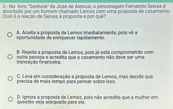 livro "Senhora" de José de Alencar, o personagem Fernando Seixas é
abordado por um homem Lemos com uma proposta de casamento.
Qual é a reação de Seixas à proposta e por quê?
A. Aceita a proposta de Lemos imediatamente, pois vê a
oportunidade de enriquecer rapidamente.
B. Rejeita a proposta de Lemos, pois já está comprometido com
outra pessoa e acredita que o casamento não deve ser uma
transação financeira.
C. Leva em consideração a proposta de Lemos mas decide que
precisa de mais tempo para pensar sobre isso.
D. Ignora a proposta de Lemos pois não acredita que a mulher em
questão seja adequada para ele.