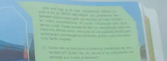 Lixo nos rios e no mar, substâncias tóxicas no
solo e no ar Esses são alguns dos problemas am
bientais ocasionados pelo ser humano ao melo ambion
te. como consequência do modo consumista pelo qual
temos vivido. Esses problemas têm se intensificado cada vez
mais nos últimos anos deixando de ser questoes locais para
se tornarem problemáticas de âmbito global, como estudare:
mos nesta unidade.
A Quais são os principais problemas ambientais de nos
sa época? Quais são as causas e as consequências
geradas por esses problemas?