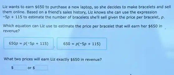 Liz wants to earn 650 to purchase a new laptop, so she decides to make bracelets and sell
them online. Based on a friend's sales history.Liz knows she can use the expression
-5p+115 to estimate the number of bracelets she'll sell given the price per bracelet, p.
Which equation can Liz use to estimate the price per bracelet that will earn her 650 in
revenue?
650p=p(-5p+115)
650=p(-5p+115)
What two prices will earn Liz exactly 650 in revenue?
  or s